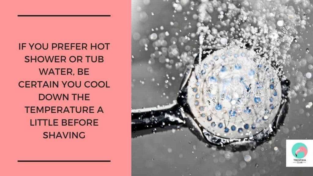 If you prefer a hot shower or tub water, be sure you cool down the temperature a little before shaving. Your skin may become overly soft and therefore more vulnerable to cuts if it is in hot water too long.